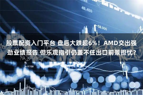 股票配资入门平台 盘后大跌超6%！AMD交出强劲业绩报告 但乐观指引仍盖不住出口前景担忧？