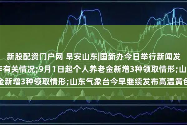 新股配资门户网 早安山东|国新办今日举行新闻发布会 介绍阅兵准备工作有关情况;9月1日起个人养老金新增3种领取情形;山东气象台今早继续发布高温黄色预警