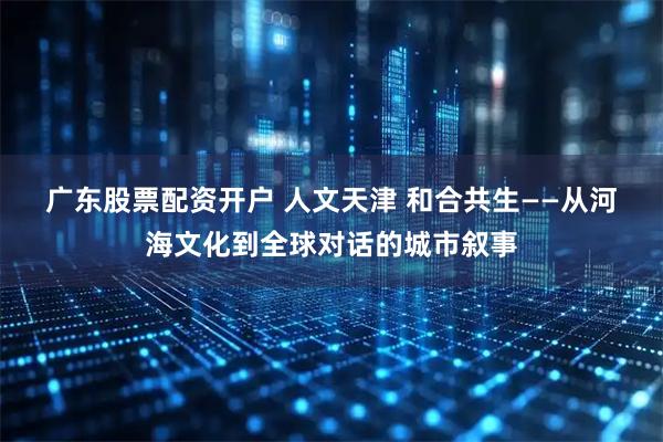 广东股票配资开户 人文天津&#32;和合共生——从河海文化到全球对话的城市叙事