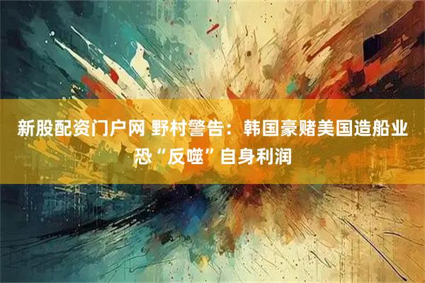 新股配资门户网 野村警告：韩国豪赌美国造船业恐“反噬”自身利润