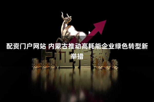 配资门户网站 内蒙古推动高耗能企业绿色转型新举措