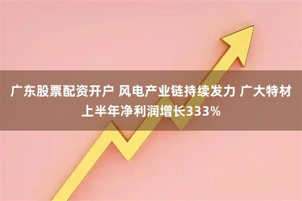 广东股票配资开户 风电产业链持续发力 广大特材上半年净利润增长333%