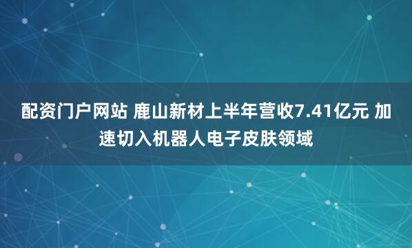 配资门户网站 鹿山新材上半年营收7.41亿元 加速切入机器人电子皮肤领域