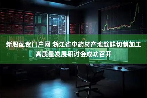 新股配资门户网 浙江省中药材产地趁鲜切制加工高质量发展研讨会成功召开