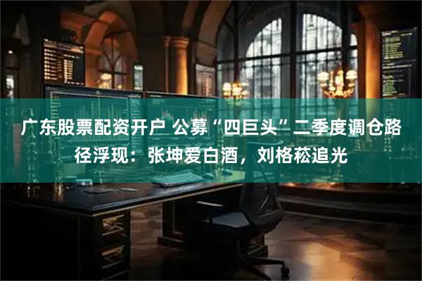 广东股票配资开户 公募“四巨头”二季度调仓路径浮现:张坤爱白酒,刘格菘追光