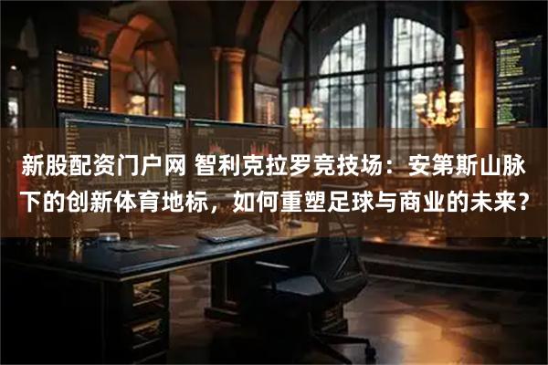 新股配资门户网 智利克拉罗竞技场：安第斯山脉下的创新体育地标，如何重塑足球与商业的未来？