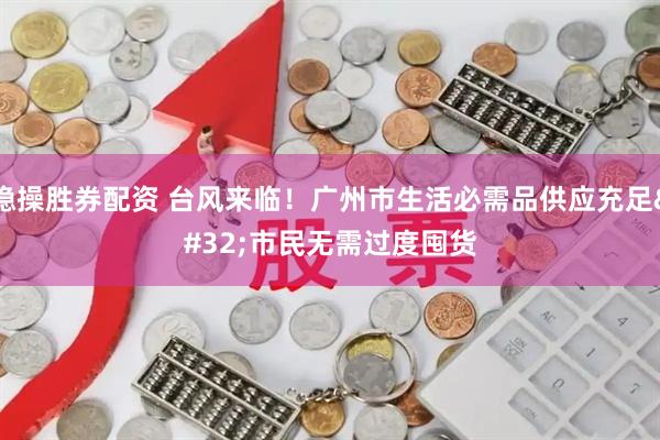 稳操胜券配资 台风来临!广州市生活必需品供应充足 市民无需过度囤货