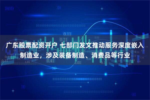 广东股票配资开户 七部门发文推动服务深度嵌入制造业，涉及装备制造、消费品等行业