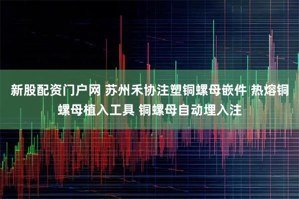 新股配资门户网 苏州禾协注塑铜螺母嵌件 热熔铜螺母植入工具 铜螺母自动埋入注