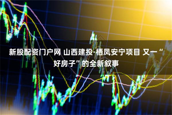 新股配资门户网 山西建投·栖凤安宁项目 又一“好房子”的全新叙事