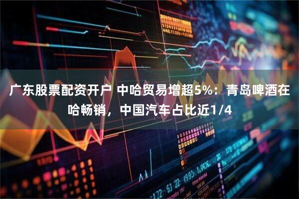 广东股票配资开户 中哈贸易增超5%:青岛啤酒在哈畅销,中国汽车占比近1/4