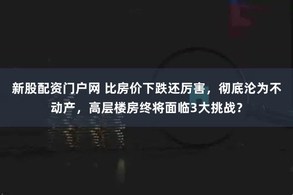 新股配资门户网 比房价下跌还厉害，彻底沦为不动产，高层楼房终将面临3大挑战？