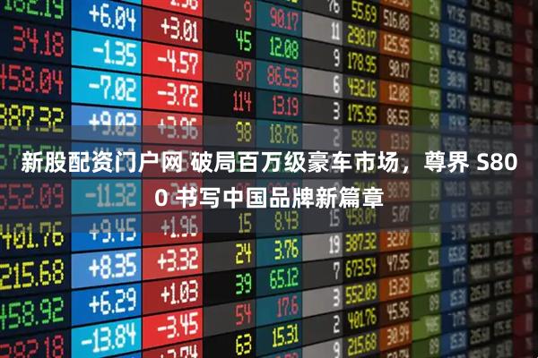 新股配资门户网 破局百万级豪车市场，尊界 S800 书写中国品牌新篇章