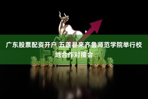 广东股票配资开户 五莲县来齐鲁师范学院举行校地合作对接会