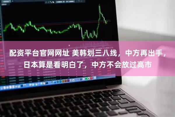 配资平台官网网址 美韩划三八线，中方再出手，日本算是看明白了，中方不会放过高市