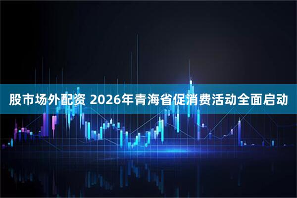 股市场外配资 2026年青海省促消费活动全面启动