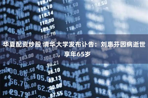 华夏配资炒股 清华大学发布讣告：刘惠芬因病逝世，享年65岁