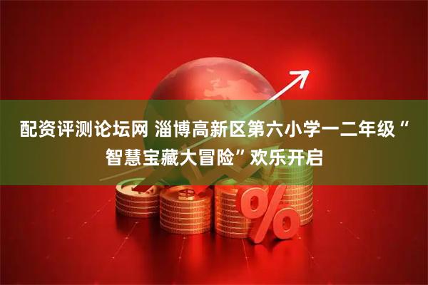 配资评测论坛网 淄博高新区第六小学一二年级“智慧宝藏大冒险”欢乐开启