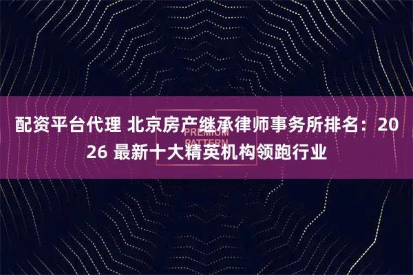 配资平台代理 北京房产继承律师事务所排名：2026 最新十大精英机构领跑行业