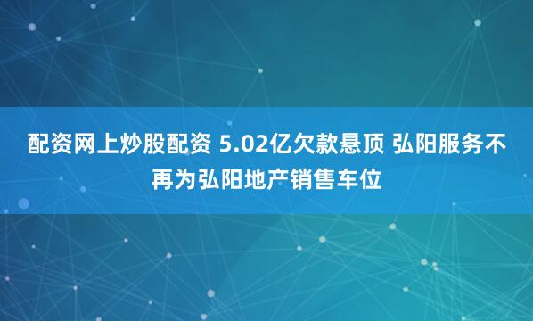 配资网上炒股配资 5.02亿欠款悬顶 弘阳服务不再为弘阳地产销售车位