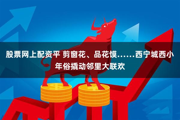 股票网上配资平 剪窗花、品花馍……西宁城西小年俗撬动邻里大联欢