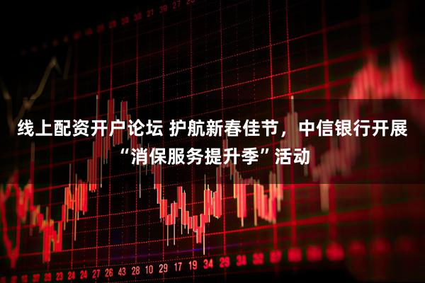 线上配资开户论坛 护航新春佳节,中信银行开展“消保服务提升季”活动