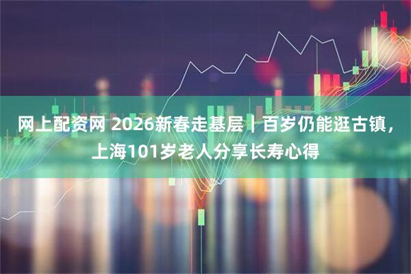网上配资网 2026新春走基层｜百岁仍能逛古镇，上海101岁老人分享长寿心得