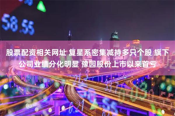 股票配资相关网址 复星系密集减持多只个股 旗下公司业绩分化明显 豫园股份上市以来首亏