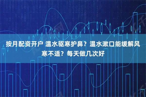 按月配资开户 温水驱寒护鼻？温水漱口能缓解风寒不适？每天做几次好