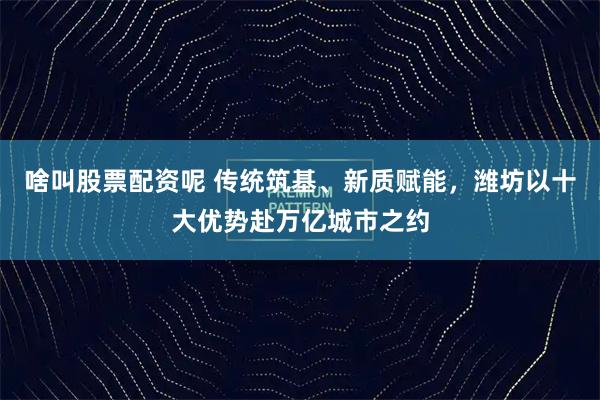 啥叫股票配资呢 传统筑基、新质赋能，潍坊以十大优势赴万亿城市之约