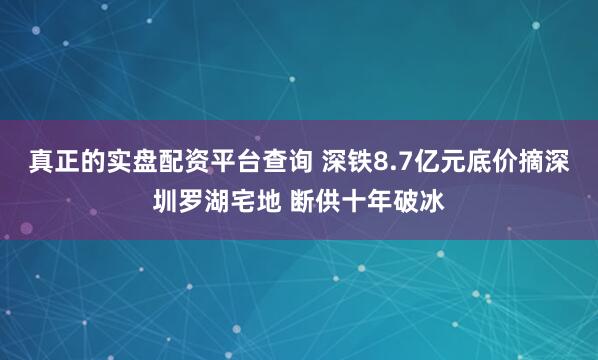 真正的实盘配资平台查询 深铁8.7亿元底价摘深圳罗湖宅地 断供十年破冰