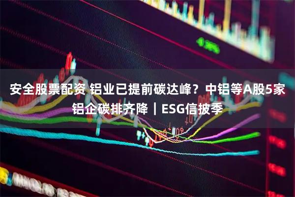 安全股票配资 铝业已提前碳达峰？中铝等A股5家铝企碳排齐降｜ESG信披季