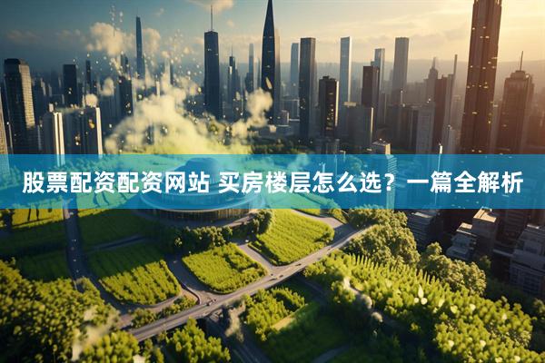 股票配资配资网站 买房楼层怎么选？一篇全解析