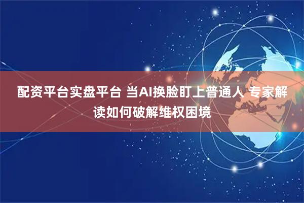 配资平台实盘平台 当AI换脸盯上普通人 专家解读如何破解维权困境