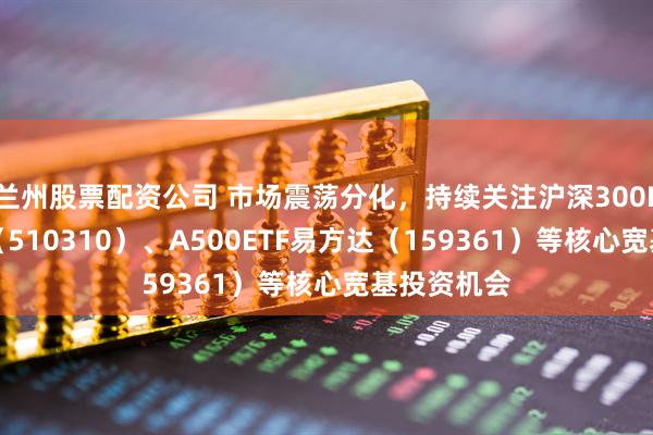 兰州股票配资公司 市场震荡分化，持续关注沪深300ETF易方达（510310）、A500ETF易方达（159361）等核心宽基投资机会