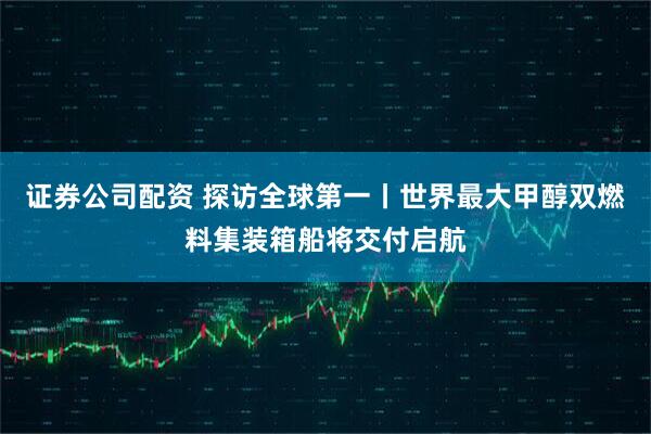 证券公司配资 探访全球第一丨世界最大甲醇双燃料集装箱船将交付启航