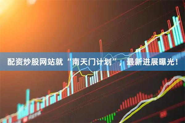 配资炒股网站就 “南天门计划”，最新进展曝光！