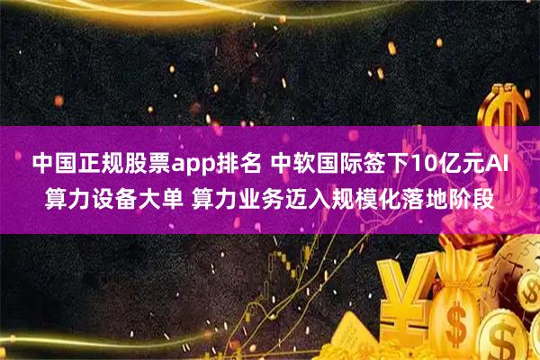 中国正规股票app排名 中软国际签下10亿元AI算力设备大单 算力业务迈入规模化落地阶段