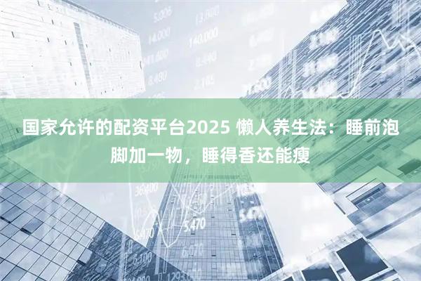 国家允许的配资平台2025 懒人养生法：睡前泡脚加一物，睡得香还能瘦