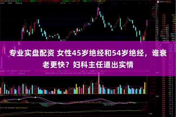 专业实盘配资 女性45岁绝经和54岁绝经，谁衰老更快？妇科主任道出实情