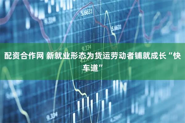 配资合作网 新就业形态为货运劳动者铺就成长“快车道”