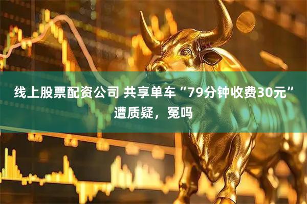 线上股票配资公司 共享单车“79分钟收费30元”遭质疑，冤吗