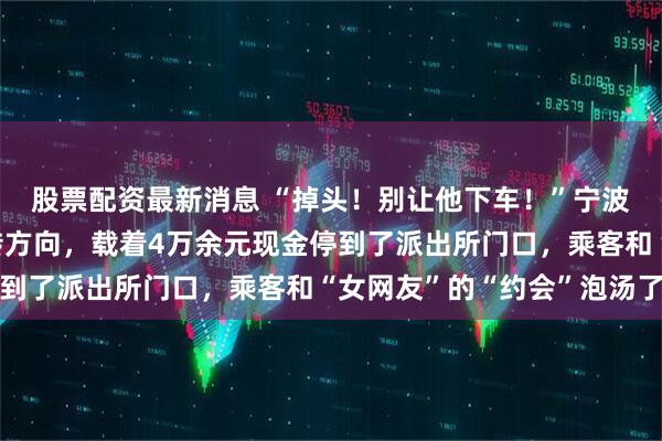 股票配资最新消息 “掉头！别让他下车！”宁波一网约车司机果断掉转方向，载着4万余元现金停到了派出所门口，乘客和“女网友”的“约会”泡汤了