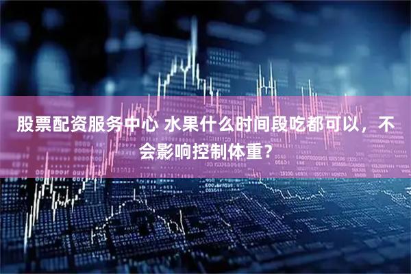 股票配资服务中心 水果什么时间段吃都可以，不会影响控制体重？