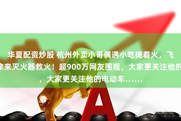 华夏配资炒股 杭州外卖小哥偶遇小吃摊着火，飞奔两个路口拿来灭火器救火！超900万网友围观，大家更关注他的电动车……