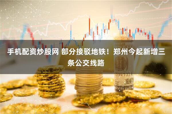 手机配资炒股网 部分接驳地铁！郑州今起新增三条公交线路